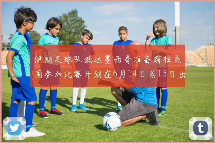 伊朗足球队抵达墨西哥准备前往美国参加比赛计划在6月14日或15日出发