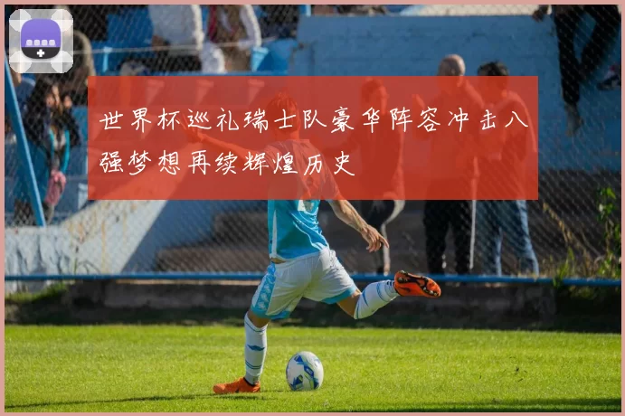 世界杯巡礼瑞士队豪华阵容冲击八强梦想再续辉煌历史