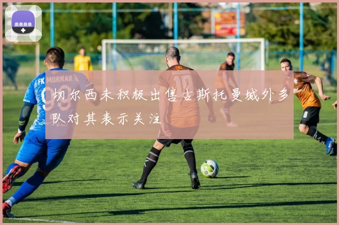 切尔西未积极出售古斯托曼城外多队对其表示关注