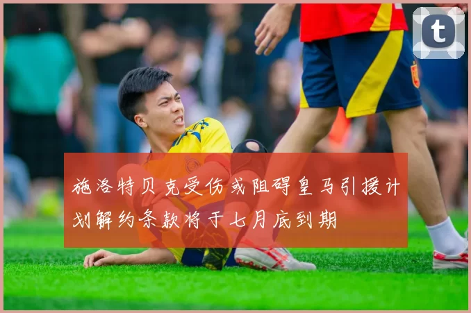 施洛特贝克受伤或阻碍皇马引援计划解约条款将于七月底到期