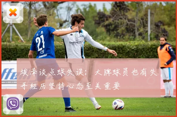埃泽谈点球失误：大牌球员也有失手经历坚持心态至关重要
