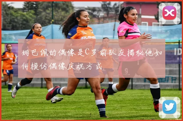 姆巴佩的偶像是C罗前队友揭秘他如何模仿偶像庆祝方式