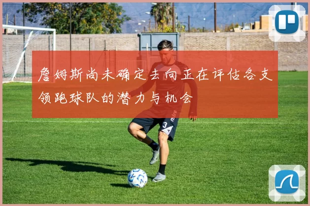 詹姆斯尚未确定去向正在评估各支领跑球队的潜力与机会
