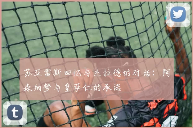 苏亚雷斯回忆与杰拉德的对话：阿森纳梦与皇萨仁的承诺