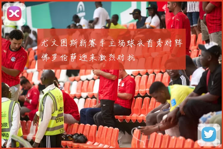 尤文图斯新赛季主场球衣首秀对阵佛罗伦萨迎来激烈对抗