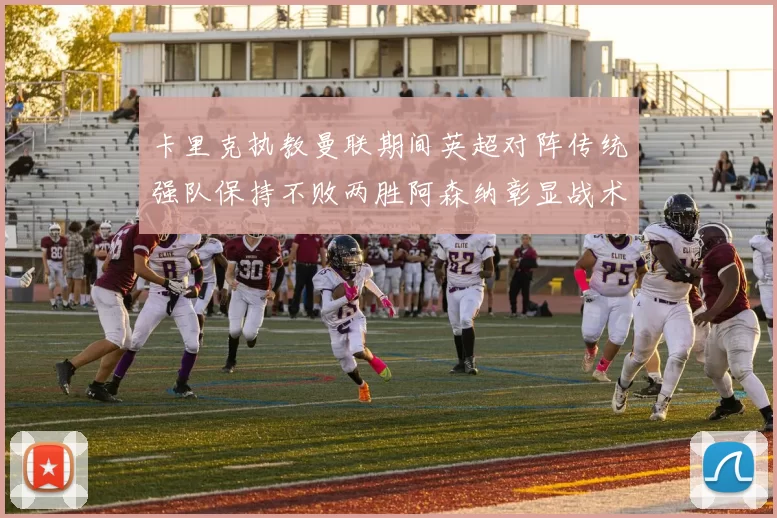卡里克执教曼联期间英超对阵传统强队保持不败两胜阿森纳彰显战术智慧