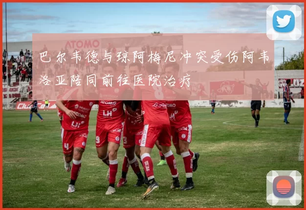巴尔韦德与琼阿梅尼冲突受伤阿韦洛亚陪同前往医院治疗