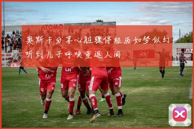 奥斯卡分享心脏骤停经历如梦似幻听到儿子呼唤重返人间