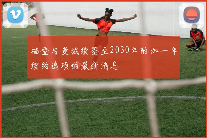 福登与曼城续签至2030年附加一年续约选项的最新消息