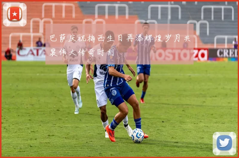 巴萨庆祝梅西生日再添辉煌岁月共襄伟大传奇时刻